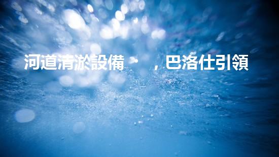 河道清淤設備，巴洛仕引領高效環(huán)保新潮流